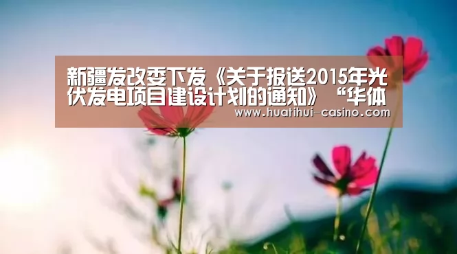 新疆发改委下发《关于报送2015年光伏发电项目建设计划的通知》“华体会游戏”(图4) 华体会游戏