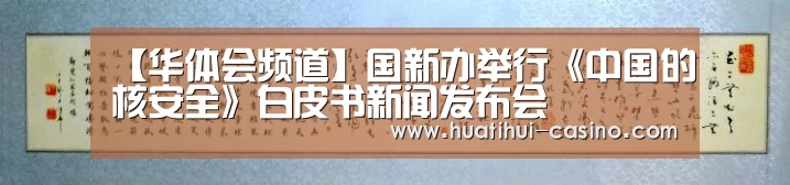【华体会频道】国新办举行《中国的核安全》白皮书新闻发布会(图1) 华体会入口